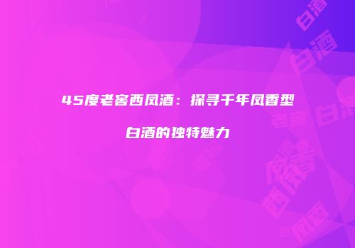 45度老窖西凤酒：探寻千年凤香型白酒的独特魅力