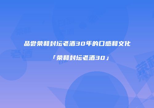 品尝荣和封坛老酒30年的口感和文化「荣和封坛老酒30」