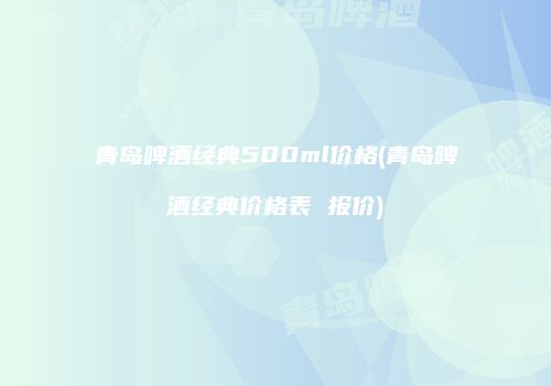 青岛啤酒经典500ml价格(青岛啤酒经典价格表 报价)