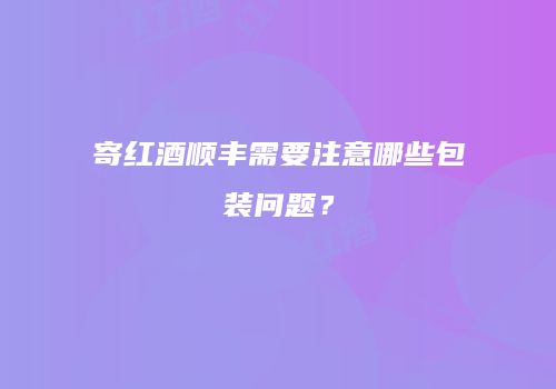 寄红酒顺丰需要注意哪些包装问题？