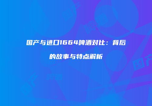 国产与进口1664啤酒对比：背后的故事与特点解析