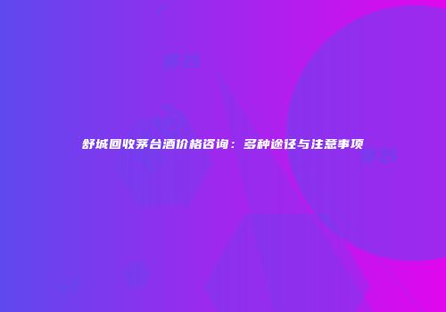 舒城回收茅台酒价格咨询：多种途径与注意事项