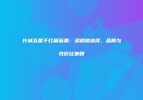 长城五星干红葡萄酒：多规格选择，品质与性价比兼顾