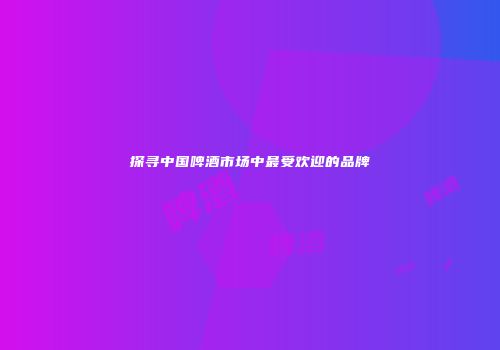 探寻中国啤酒市场中最受欢迎的品牌
