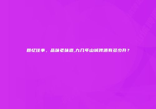 回忆往事，品味老味道,九几年山城啤酒有多少升？