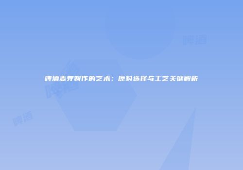 啤酒麦芽制作的艺术：原料选择与工艺关键解析