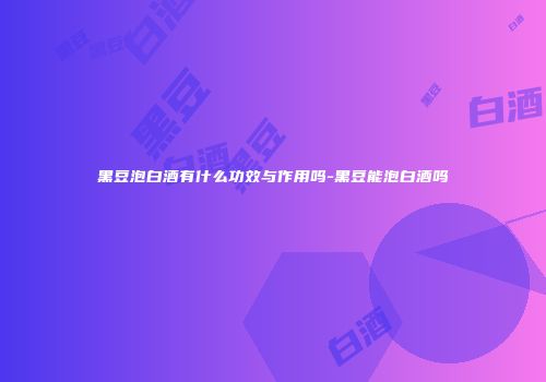 黑豆泡白酒有什么功效与作用吗-黑豆能泡白酒吗