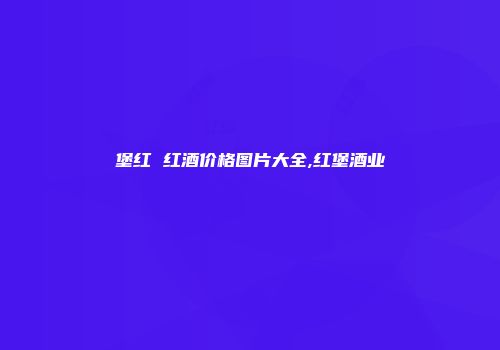 堡红 红酒价格图片大全,红堡酒业