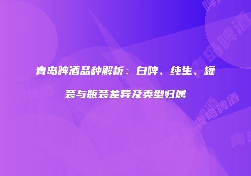 青岛啤酒品种解析：白啤、纯生、罐装与瓶装差异及类型归属