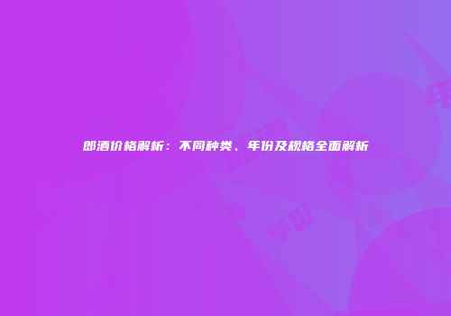 郎酒价格解析：不同种类、年份及规格全面解析