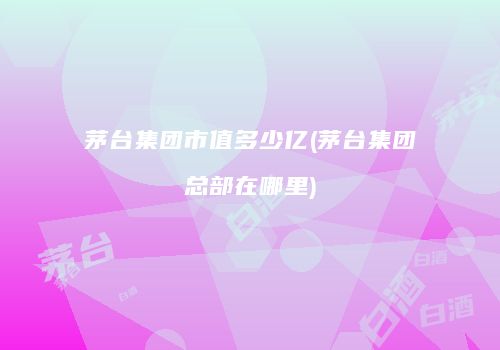 茅台集团市值多少亿(茅台集团总部在哪里)