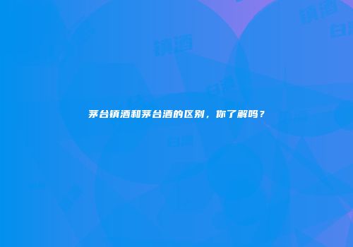 茅台镇酒和茅台酒的区别，你了解吗？