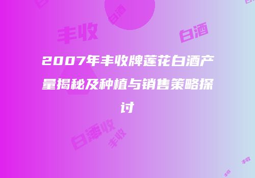 2007年丰收牌莲花白酒产量揭秘及种植与销售策略探讨