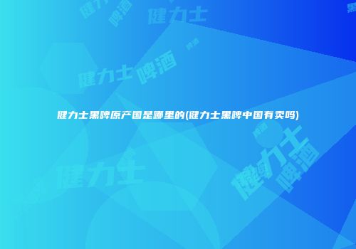 健力士黑啤原产国是哪里的(健力士黑啤中国有卖吗)