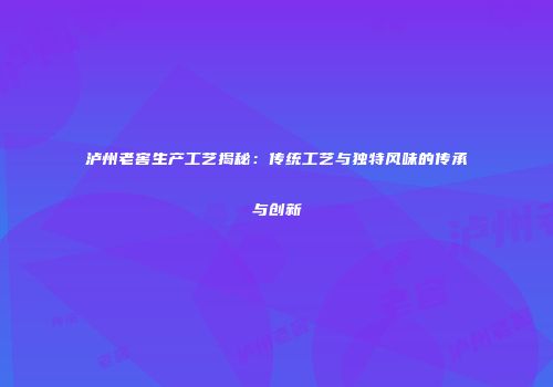 泸州老窖生产工艺揭秘：传统工艺与独特风味的传承与创新