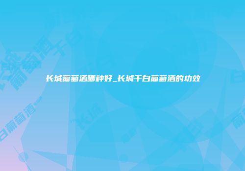 长城葡萄酒哪种好_长城干白葡萄酒的功效