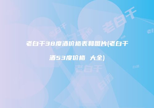 老白干38度酒价格表和图片(老白干酒53度价格 大全)