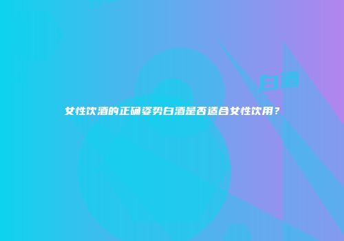 女性饮酒的正确姿势白酒是否适合女性饮用？