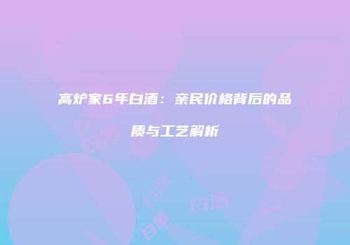高炉家6年白酒：亲民价格背后的品质与工艺解析