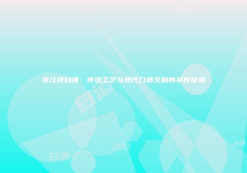 龙江纯白酒：传统工艺与现代口感交融的亲民佳酿