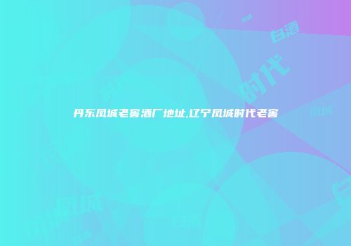 丹东凤城老窖酒厂地址,辽宁凤城时代老窖