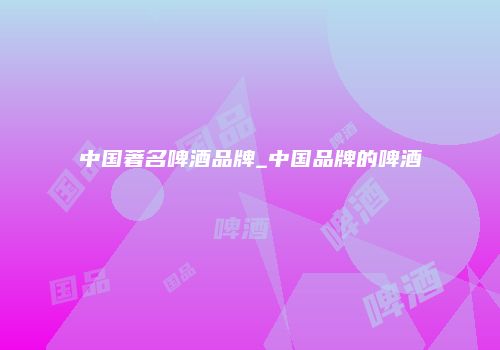 中国著名啤酒品牌_中国品牌的啤酒