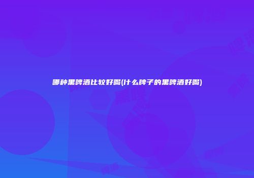 哪种黑啤酒比较好喝(什么牌子的黑啤酒好喝)