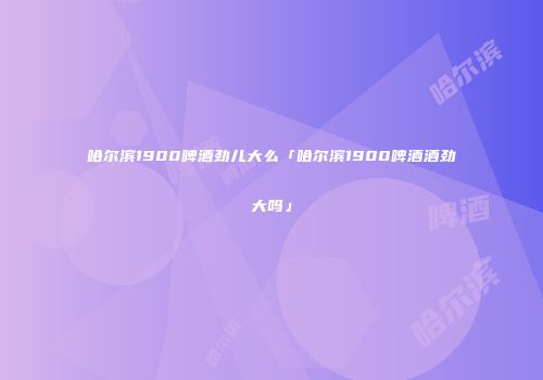 哈尔滨1900啤酒劲儿大么「哈尔滨1900啤酒酒劲大吗」