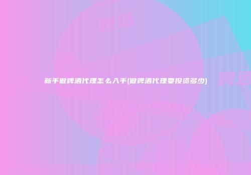 新手做啤酒代理怎么入手(做啤酒代理要投资多少)