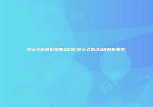 景芝老窖酒价格表52度(景芝老箱酒38度价格表)