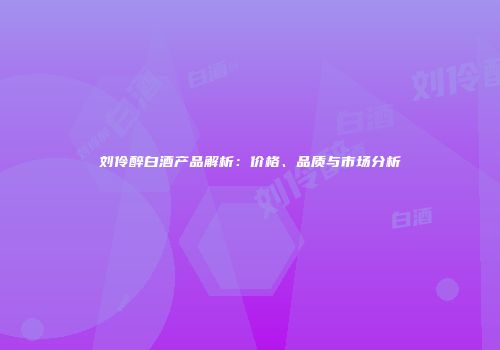 刘伶醉白酒产品解析：价格、品质与市场分析