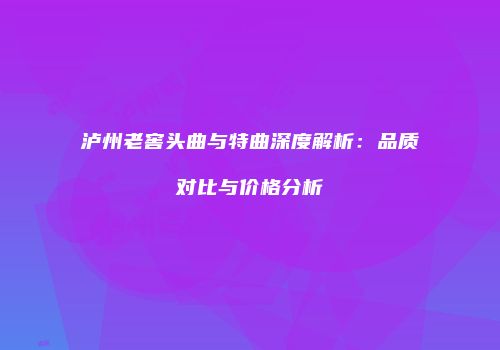 泸州老窖头曲与特曲深度解析：品质对比与价格分析