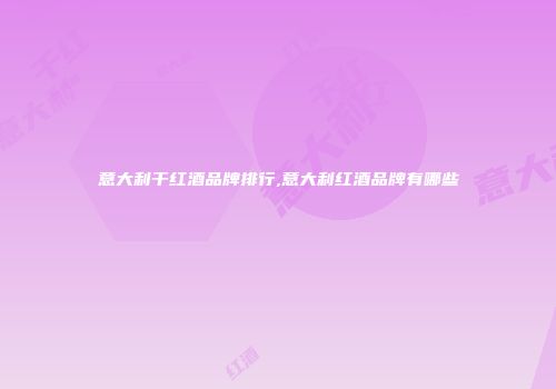 意大利干红酒品牌排行,意大利红酒品牌有哪些