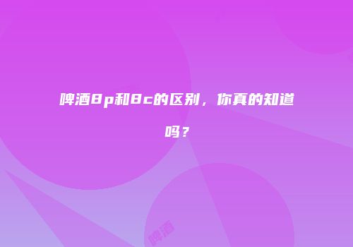 啤酒8p和8c的区别，你真的知道吗？