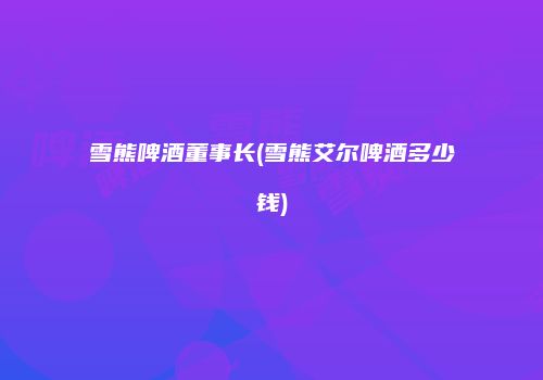 雪熊啤酒董事长(雪熊艾尔啤酒多少钱)