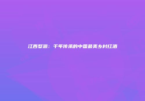 江西婺源：千年传承的中国最美乡村红酒