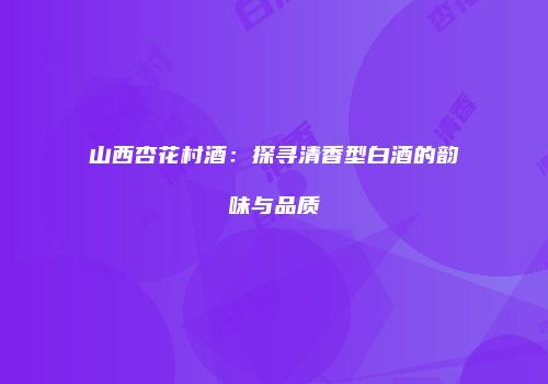 山西杏花村酒：探寻清香型白酒的韵味与品质