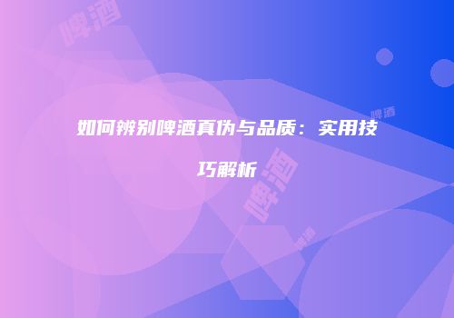 如何辨别啤酒真伪与品质：实用技巧解析