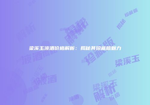 梁溪玉液酒价格解析：揭秘其珍藏版魅力