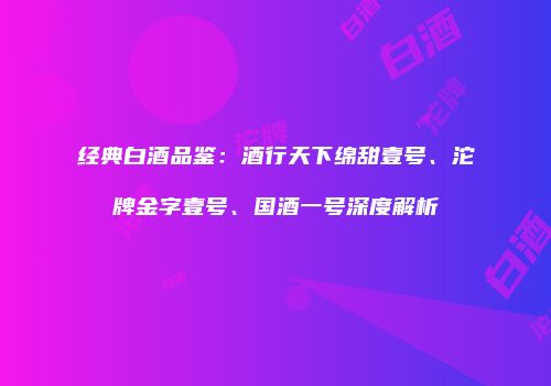 经典白酒品鉴：酒行天下绵甜壹号、沱牌金字壹号、国酒一号深度解析