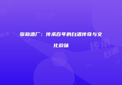 弥勒酒厂：传承百年的白酒传奇与文化韵味