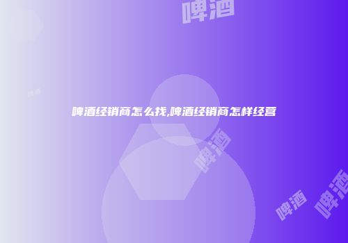 啤酒经销商怎么找,啤酒经销商怎样经营