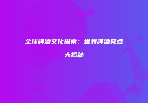 全球啤酒文化探索：世界啤酒亮点大揭秘