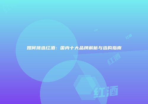 如何挑选红酒：国内十大品牌解析与选购指南
