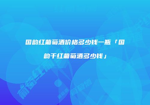 国韵红葡萄酒价格多少钱一瓶「国韵干红葡萄酒多少钱」
