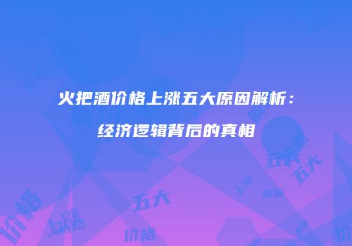 火把酒价格上涨五大原因解析：经济逻辑背后的真相