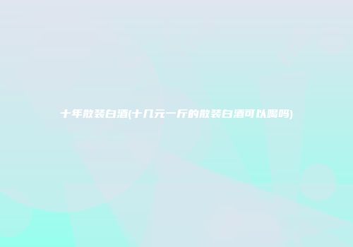 十年散装白酒(十几元一斤的散装白酒可以喝吗)