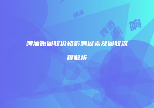 啤酒瓶回收价格影响因素及回收流程解析