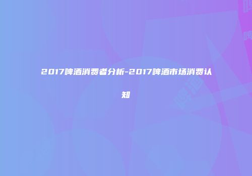 2017啤酒消费者分析-2017啤酒市场消费认知