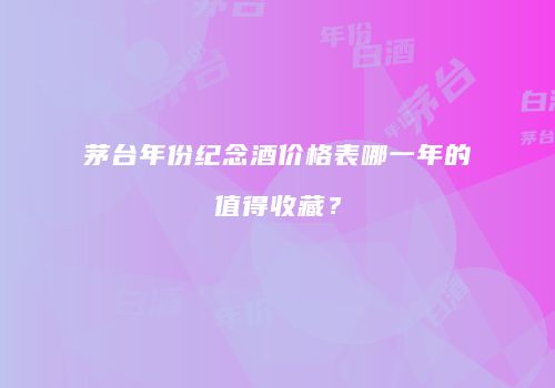 茅台年份纪念酒价格表哪一年的值得收藏？